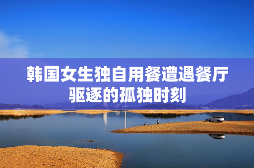 韩国女生独自用餐遭遇餐厅驱逐的孤独时刻