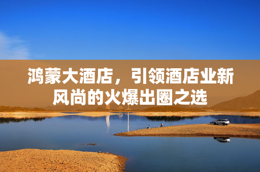 鸿蒙大酒店，引领酒店业新风尚的火爆出圈之选