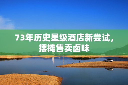 73年历史星级酒店新尝试，摆摊售卖卤味