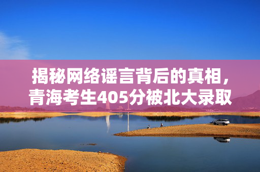 揭秘网络谣言背后的真相，青海考生405分被北大录取的真相探究