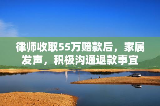 律师收取55万赔款后，家属发声，积极沟通退款事宜