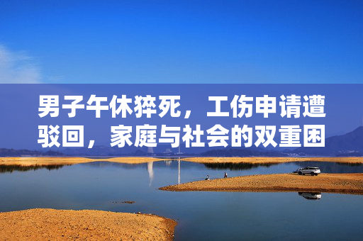 男子午休猝死，工伤申请遭驳回，家庭与社会的双重困境
