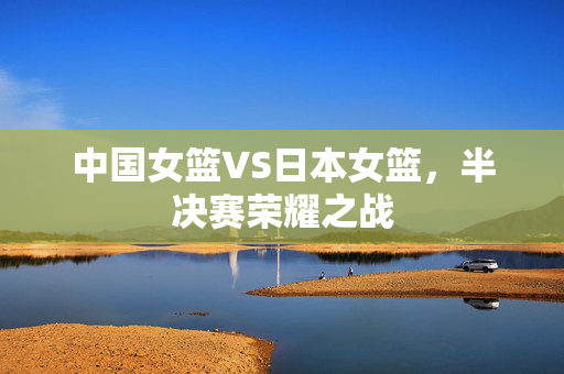 中国女篮VS日本女篮，半决赛荣耀之战