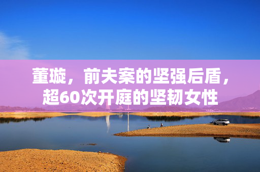 董璇，前夫案的坚强后盾，超60次开庭的坚韧女性