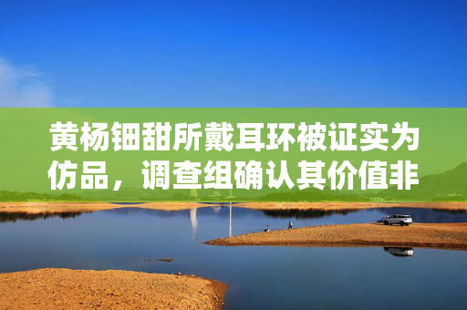 黄杨钿甜所戴耳环被证实为仿品，调查组确认其价值非天价