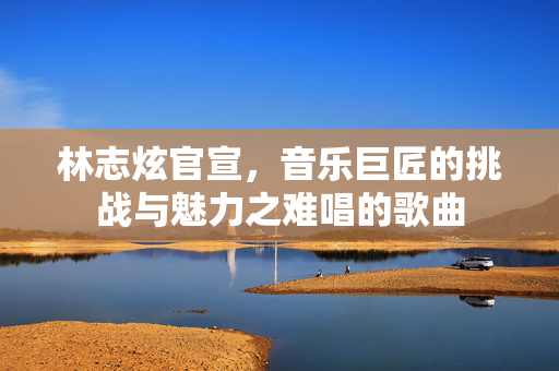 林志炫官宣，音乐巨匠的挑战与魅力之难唱的歌曲