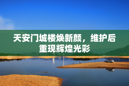 天安门城楼焕新颜，维护后重现辉煌光彩