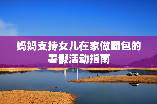 妈妈支持女儿在家做面包的暑假活动指南