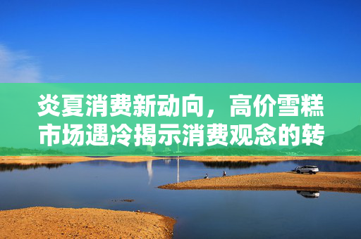 炎夏消费新动向，高价雪糕市场遇冷揭示消费观念的转变