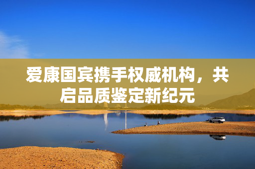 爱康国宾携手权威机构，共启品质鉴定新纪元