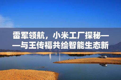 雷军领航，小米工厂探秘——与王传福共绘智能生态新蓝图