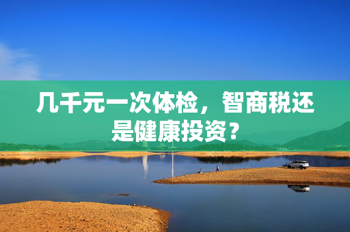 几千元一次体检，智商税还是健康投资？