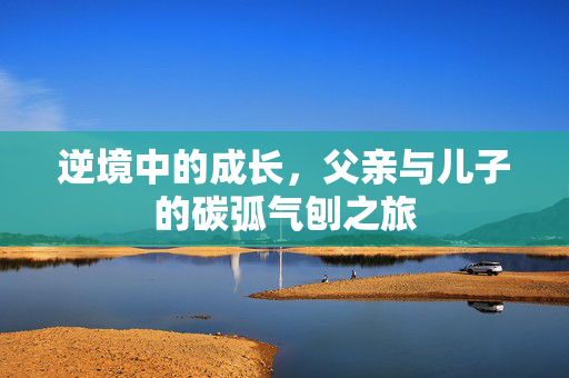 逆境中的成长，父亲与儿子的碳弧气刨之旅