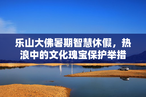 乐山大佛暑期智慧休假，热浪中的文化瑰宝保护举措