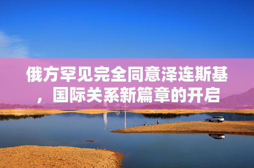 俄方罕见完全同意泽连斯基，国际关系新篇章的开启