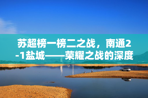 苏超榜一榜二之战，南通2-1盐城——荣耀之战的深度解析