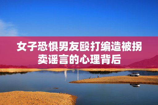 女子恐惧男友殴打编造被拐卖谣言的心理背后