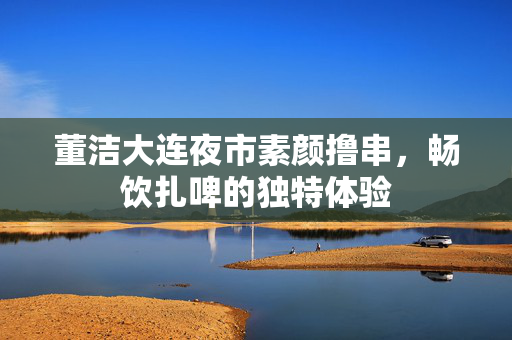 董洁大连夜市素颜撸串，畅饮扎啤的独特体验