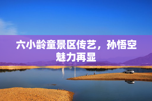 六小龄童景区传艺，孙悟空魅力再显