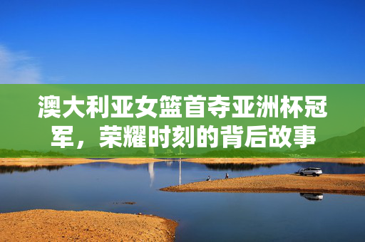 澳大利亚女篮首夺亚洲杯冠军，荣耀时刻的背后故事