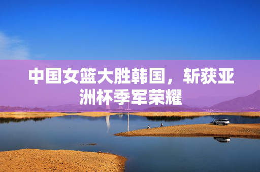 中国女篮大胜韩国，斩获亚洲杯季军荣耀