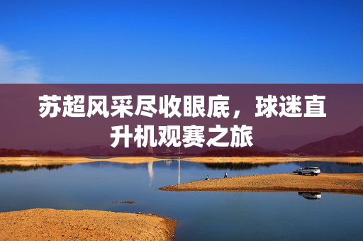 苏超风采尽收眼底，球迷直升机观赛之旅