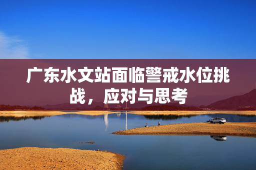 广东水文站面临警戒水位挑战，应对与思考