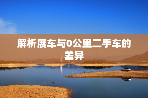 解析展车与0公里二手车的差异