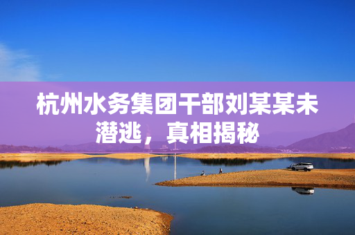 杭州水务集团干部刘某某未潜逃，真相揭秘