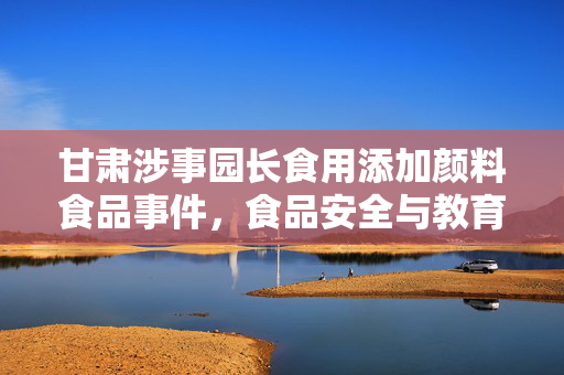 甘肃涉事园长食用添加颜料食品事件，食品安全与教育责任双重审视