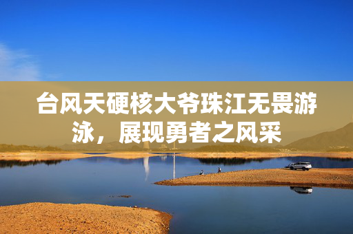 台风天硬核大爷珠江无畏游泳，展现勇者之风采