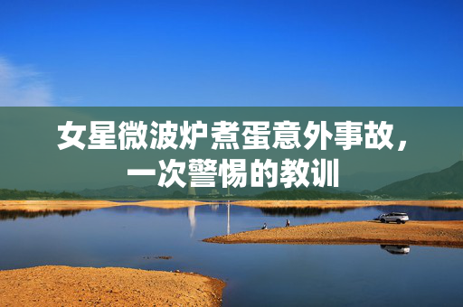 女星微波炉煮蛋意外事故，一次警惕的教训