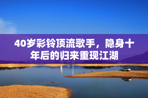 40岁彩铃顶流歌手，隐身十年后的归来重现江湖