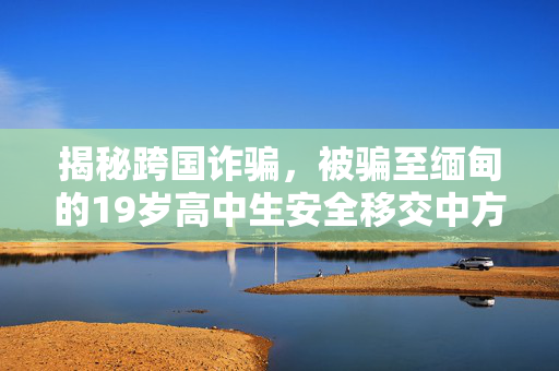 揭秘跨国诈骗，被骗至缅甸的19岁高中生安全移交中方并保护青少年安全