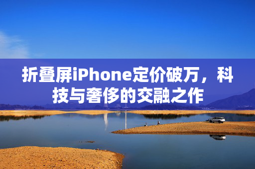 折叠屏iPhone定价破万，科技与奢侈的交融之作