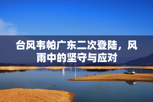 台风韦帕广东二次登陆，风雨中的坚守与应对