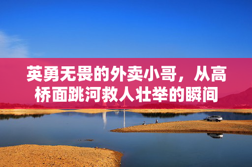英勇无畏的外卖小哥，从高桥面跳河救人壮举的瞬间