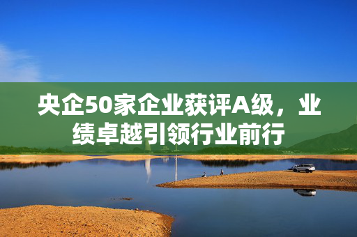 央企50家企业获评A级，业绩卓越引领行业前行
