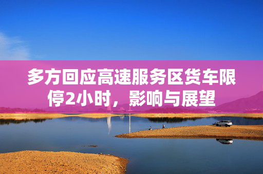多方回应高速服务区货车限停2小时，影响与展望