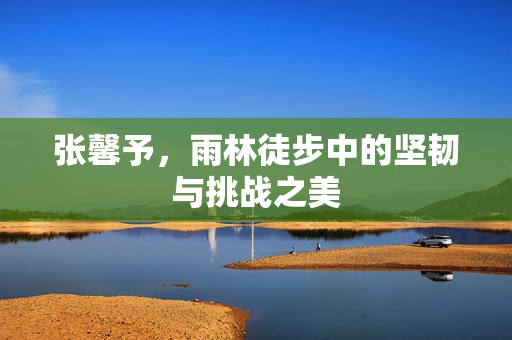 张馨予，雨林徒步中的坚韧与挑战之美