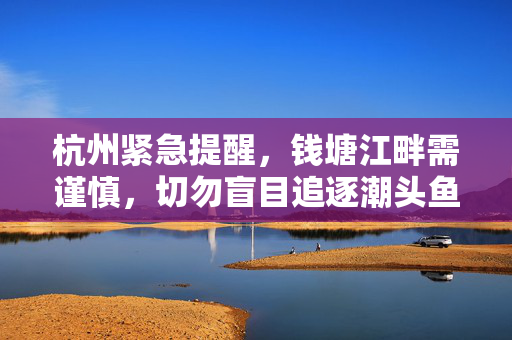 杭州紧急提醒，钱塘江畔需谨慎，切勿盲目追逐潮头鱼