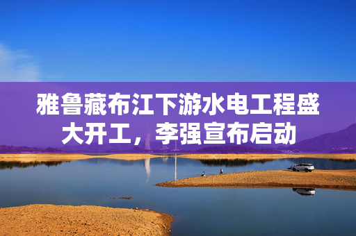 雅鲁藏布江下游水电工程盛大开工，李强宣布启动