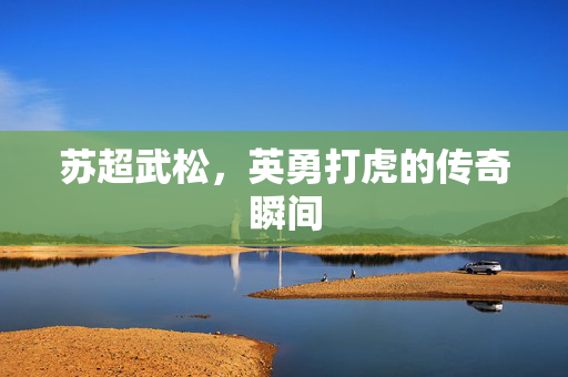 苏超武松，英勇打虎的传奇瞬间