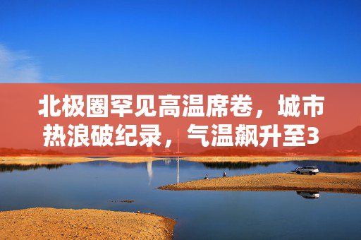 北极圈罕见高温席卷，城市热浪破纪录，气温飙升至30℃