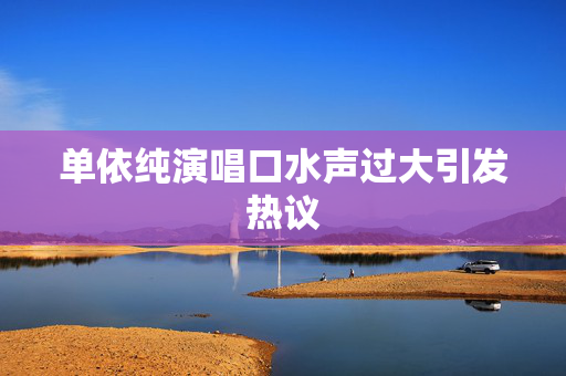 单依纯演唱口水声过大引发热议