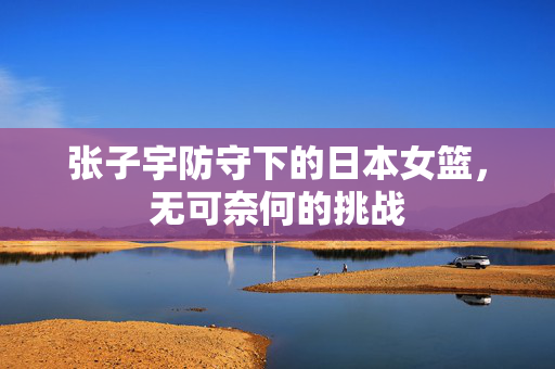 张子宇防守下的日本女篮，无可奈何的挑战