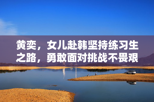 黄奕，女儿赴韩坚持练习生之路，勇敢面对挑战不畏艰辛
