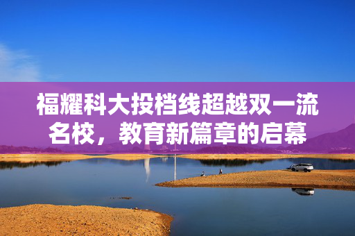 福耀科大投档线超越双一流名校，教育新篇章的启幕