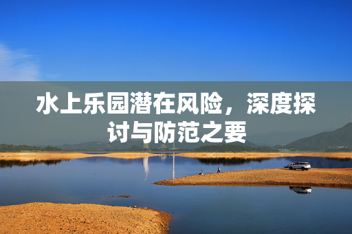 水上乐园潜在风险，深度探讨与防范之要