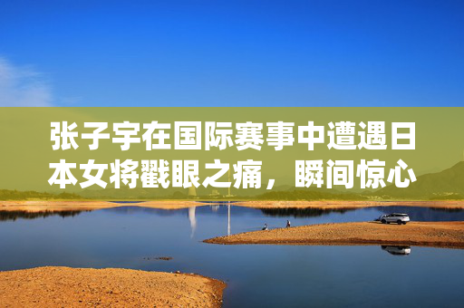 张子宇在国际赛事中遭遇日本女将戳眼之痛，瞬间惊心动魄的意外瞬间